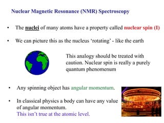 Nuclear Magnetic Resonance (NMR) Spectroscopy
• The nuclei of many atoms have a property called nuclear spin (I)
• We can picture this as the nucleus ‘rotating’ - like the earth
• Any spinning object has angular momentum.
• In classical physics a body can have any value
of angular momentum.
This isn’t true at the atomic level.
This analogy should be treated with
caution. Nuclear spin is really a purely
quantum phenomenum
 