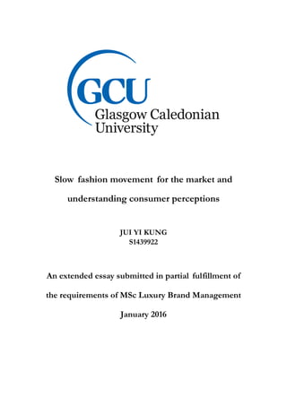Slow fashion movement for the market and
understanding consumer perceptions
JUI YI KUNG
S1439922
An extended essay submitted in partial fulfillment of
the requirements of MSc Luxury Brand Management
January 2016
 