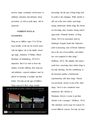 involves larger community involvement in
addiction education and substance abuse
prevention, as well as youth input, will be
proposed.
CURRENT DATA &
STATISTICS
Drug use in children (ages 12 to 18) has
been steadily on the rise for several years,
with the highest rise in the middle school
age range. (Johnston, O’Malley, Miech,
Bachman, & Schulenberg, 2014) It is
imperative that if we wish to lower the
number of youth suffering from drug use
and addiction, a special emphasis must be
placed on educating at younger age than
before. Not only are the ages of children
being exposed to illicit drugs steadily
decreasing, but the type of drug being used
by youth is also changing. While alcohol is
still one of the most widely used drugs
among adolescents, harder drugs like heroin
are becoming more common among school
aged youth. (National Institute on Drug
Abuse, 2013) An assessment done by
Glenbeigh Hospital found that “Indicators
point to increasing rates of Heroin Addiction
due to the ease of accessibility and relative
low cost compared to other drugs.”
(Holleran, 2013). The attitudes that today’s
youth have concerning these harder drugs is
not only alarming, but also contributing to
the increased number of adolescents
experimenting with these drugs. “Heroin
was previously viewed as one of the ‘hard
drugs,’ but it is now considered more
mainstream like Alcohol or
Marijuana...Heroin is easier to get than
Alcohol is for a teenager.” (Holleran, 2013)
This statement can be cause for concern for
several different reasons. Not only are more
 