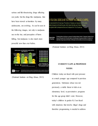 serious and life-threatening drugs affecting
our youth, but the drugs like marijuana, that
have been viewed as harmless by many
adolescents, are evolving. As can be seen in
the following images, not only is marijuana
use on the rise, and perception of harm
falling, but marijuana is also much more
powerful now than ever before.
(National Institute on Drug Abuse, 2013)
(National Institute on Drug Abuse, 2013)
CURRENT GAPS & PROPOSED
NEEDS
Children today are faced with peer pressure
at a much younger age compared to previous
generations. Substance abuse was not
previously a viable threat to kids at an
elementary level, so preventative programs
for this age group didn’t exist. However,
today’s children in grades K-5 are faced
with situations that involve illegal drugs and
therefore programming is needed to address
 
