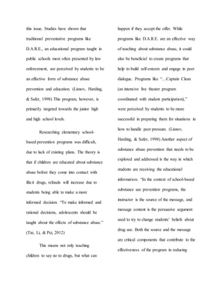 this issue. Studies have shown that
traditional preventative programs like
D.A.R.E., an educational program taught in
public schools most often presented by law
enforcement, are perceived by students to be
an effective form of substance abuse
prevention and education. (Lisnov, Harding,
& Safer, 1998) This program, however, is
primarily targeted towards the junior high
and high school levels.
Researching elementary school-
based prevention programs was difficult,
due to lack of existing plans. The theory is
that if children are educated about substance
abuse before they come into contact with
illicit drugs, refusals will increase due to
students being able to make a more
informed decision. “To make informed and
rational decisions, adolescents should be
taught about the effects of substance abuse.”
(Tze, Li, & Pei, 2012)
This means not only teaching
children to say no to drugs, but what can
happen if they accept the offer. While
programs like D.A.R.E. are an effective way
of teaching about substance abuse, it could
also be beneficial to create programs that
help to build self-esteem and engage in peer
dialogue. Programs like “…Captain Clean
(an intensive live theater program
coordinated with student participation),”
were perceived by students to be more
successful in preparing them for situations in
how to handle peer pressure. (Lisnov,
Harding, & Safer, 1998) Another aspect of
substance abuse prevention that needs to be
explored and addressed is the way in which
students are receiving the educational
information. “In the context of school-based
substance use prevention programs, the
instructor is the source of the message, and
message content is the persuasive argument
used to try to change students’ beliefs about
drug use. Both the source and the message
are critical components that contribute to the
effectiveness of the program in reducing
 