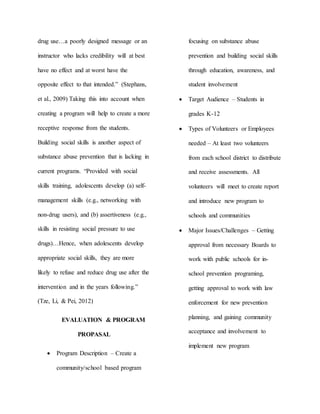 drug use…a poorly designed message or an
instructor who lacks credibility will at best
have no effect and at worst have the
opposite effect to that intended.” (Stephans,
et al., 2009) Taking this into account when
creating a program will help to create a more
receptive response from the students.
Building social skills is another aspect of
substance abuse prevention that is lacking in
current programs. “Provided with social
skills training, adolescents develop (a) self-
management skills (e.g., networking with
non-drug users), and (b) assertiveness (e.g.,
skills in resisting social pressure to use
drugs)…Hence, when adolescents develop
appropriate social skills, they are more
likely to refuse and reduce drug use after the
intervention and in the years following.”
(Tze, Li, & Pei, 2012)
EVALUATION & PROGRAM
PROPASAL
 Program Description – Create a
community/school based program
focusing on substance abuse
prevention and building social skills
through education, awareness, and
student involvement
 Target Audience – Students in
grades K-12
 Types of Volunteers or Employees
needed – At least two volunteers
from each school district to distribute
and receive assessments. All
volunteers will meet to create report
and introduce new program to
schools and communities
 Major Issues/Challenges – Getting
approval from necessary Boards to
work with public schools for in-
school prevention programing,
getting approval to work with law
enforcement for new prevention
planning, and gaining community
acceptance and involvement to
implement new program
 