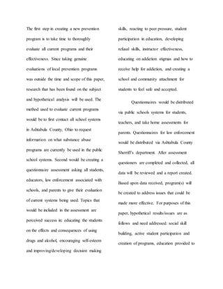 The first step in creating a new prevention
program is to take time to thoroughly
evaluate all current programs and their
effectiveness. Since taking genuine
evaluations of local prevention programs
was outside the time and scope of this paper,
research that has been found on the subject
and hypothetical analysis will be used. The
method used to evaluate current programs
would be to first contact all school systems
in Ashtabula County, Ohio to request
information on what substance abuse
programs are currently be used in the public
school systems. Second would be creating a
questionnaire assessment asking all students,
educators, law enforcement associated with
schools, and parents to give their evaluation
of current systems being used. Topics that
would be included in the assessment are
perceived success in: educating the students
on the effects and consequences of using
drugs and alcohol, encouraging self-esteem
and improving/developing decision making
skills, reacting to peer pressure, student
participation in education, developing
refusal skills, instructor effectiveness,
educating on addiction stigmas and how to
receive help for addiction, and creating a
school and community attachment for
students to feel safe and accepted.
Questionnaires would be distributed
via public schools systems for students,
teachers, and take home assessments for
parents. Questionnaires for law enforcement
would be distributed via Ashtabula County
Sherriff’s department. After assessment
questioners are completed and collected, all
data will be reviewed and a report created.
Based upon data received, program(s) will
be created to address issues that could be
made more effective. For purposes of this
paper, hypothetical results/issues are as
follows and need addressed: social skill
building, active student participation and
creation of programs, education provided to
 