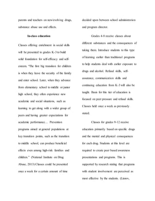 parents and teachers on new/evolving drugs,
substance abuse use and effects.
In-class education
Classes offering enrichment in social skills
will be presented to grades K-3 to build
solid foundation for self-efficacy and self-
esteem. “The first big transition for children
is when they leave the security of the family
and enter school. Later, when they advance
from elementary school to middle or junior
high school, they often experience new
academic and social situations, such as
learning to get along with a wider group of
peers and having greater expectations for
academic performance… Prevention
programs aimed at general populations at
key transition points, such as the transition
to middle school, can produce beneficial
effects even among high-risk families and
children.” (National Institute on Drug
Abuse, 2013) Classes could be presented
once a week for a certain amount of time
decided upon between school administration
and program director.
Grades 4-8 receive classes about
different substances and the consequences of
taking them. Introduce students to this type
of learning earlier than traditional programs
to help students deal with earlier exposure to
drugs and alcohol. Refusal skills, self-
assurance, communication skills and
continuing education from K-3 will also be
taught. Basis for this tier of education is
focused on peer pressure and refusal skills.
Classes held once a week as previously
stated.
Classes for grades 9-12 receive
education primarily based on specific drugs
and the mental and physical consequences
for each drug. Students at this level are
required to create peer based awareness
presentations and programs. This is
supported by research stating that programs
with student involvement are perceived as
most effective by the students. (Lisnov,
 
