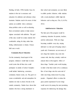 Harding, & Safer, 1998) Another focus for
students in this tier is awareness and
education for addiction and substance abuse
treatment. Students need to be aware of what
options are available when a substance
abuse problem exists as well as educating
them on treatment options to help remove
stigmas associated with addiction. The goal
of this class would be to make students feel
comfortable asking for help, rather than
feeling embarrassment or shame. Classes
held once a week.
Community-Based Education
For the community based aspect of the
program, volunteers would help to create
social events that all three tiers could
participate in outside of school. Examples
could include fundraising, awareness,
community theater events, etc. The goal is to
create a comfortable and safe atmosphere for
students not only in school, but also in the
outside community. Studies have shown that
students who have a strong attachment to
their school and community are more likely
to exhibit positive behavior, while students
with a weak attachment exhibit high-risk
behaviors such as drug use. (Tze, Li, & Pei,
2012)
Adult/Instructor Education
The final part of the program would be
continuing education for parents, teachers,
and law enforcement. With new drugs
becoming available every day, staying
informed is a vital part of keeping today’s
youth safe. If instructors are not aware of
new drugs that students may come into
contact with, then they certainly could not
educate them on the negative effects of
those drugs. “Another point worth keeping
in mind is that there tends to be a continuous
flow of new drugs onto the scene and of
older ones being rediscovered by young
people… Organized efforts to reduce the
grace period experienced by new drugs
would seem to be among the most promising
responses for minimizing the damage they
 