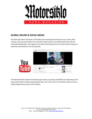 Level 10-1 One Global Place, 25th Street & 5th Avenue Bonifacio Global City, Taguig City 1634 Philippines
Tel. No.: +632 509-4294 |+632 218-4429
E-Mail: motorsiklonews@gmail.com Web: http://www.motosiklonews.com
GLOBAL ONLINE & SOCIAL MEDIA
The Motorsiklo News Talk Show in YOUTUBE online viewing format features news, events, bikes
reviews, clubs, tips and all about the motorsiklo industry which are tackled by the hosts who are
motorsiklo ambassadors. The segments are made entertaining and are very informative to keep our
audiences look forward in the next episodes.
The Motorsiklo News Network Facebook page reaches an average of 44,000 reach depending on the
topics posted with a steady and growing fan base, this is the source for scheduled invites to events,
media programming, teasers and reminders.
 