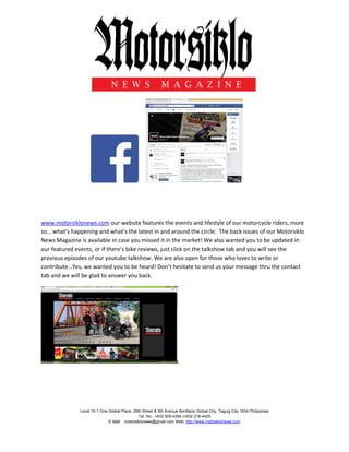 Level 10-1 One Global Place, 25th Street & 5th Avenue Bonifacio Global City, Taguig City 1634 Philippines
Tel. No.: +632 509-4294 |+632 218-4429
E-Mail: motorsiklonews@gmail.com Web: http://www.motosiklonews.com
www.motorsiklonews.com our website features the events and lifestyle of our motorcycle riders, more
so… what’s happening and what’s the latest in and around the circle. The back issues of our Motorsiklo
News Magazine is available in case you missed it in the market! We also wanted you to be updated in
our featured events, or if there’s bike reviews, just click on the talkshow tab and you will see the
previous episodes of our youtube talkshow. We are also open for those who loves to write or
contribute…Yes, we wanted you to be heard! Don’t hesitate to send us your message thru the contact
tab and we will be glad to answer you back.
 