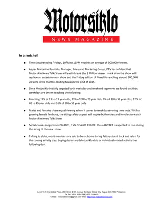 Level 10-1 One Global Place, 25th Street & 5th Avenue Bonifacio Global City, Taguig City 1634 Philippines
Tel. No.: +632 509-4294 |+632 218-4429
E-Mail: motorsiklonews@gmail.com Web: http://www.motosiklonews.com
In a nutshell
■ Time slot preceding Fridays, 10PM to 11PM reaches an average of 900,000 viewers.
■ As per Marcelino Bautista, Manager, Sales and Marketing Group, PTV is confident that
Motorsiklo News Talk Show will easily break the 1 Million viewer mark since the show will
replace an entertainment show and the Friday edition of Newslife reaching around 600,000
viewers in the months leading towards the end of 2015.
■ Since Motorsiklo initially targeted both weekday and weekend segments we found out that
weekdays are better reaching the following:
■ Reaching 13% of 13 to 19 year olds, 13% of 20 to 29 year olds, 9% of 30 to 39 year olds, 12% of
40 to 49 year olds and 16% of 50 to 59 year olds
■ Males and females share equal viewing when it comes to weekday evening time slots. With a
growing female fan base, the riding safety aspect will inspire both males and females to watch
Motorsiklo News Talk Show
■ Social classes range from 2% ABC1, 15% C2 AND 83% DE. Class ABC1C2 is expected to rise during
the airing of the new show.
■ Talking to clubs, most members are said to be at home during Fridays to sit back and relax for
the coming activity day, buying day or any Motorsiklo club or individual related activity the
following day.
 