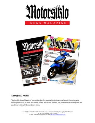 Level 10-1 One Global Place, 25th Street & 5th Avenue Bonifacio Global City, Taguig City 1634 Philippines
Tel. No.: +632 509-4294 |+632 218-4429
E-Mail: motorsiklonews@gmail.com Web: http://www.motosiklonews.com
TARGETED PRINT
“Motorsiklo News Magazine” is a print and online publication that caters all about the motorcycle
industry that focus on news and events, clubs, motorcycle reviews, tips, and online marketing that will
spark interest to all riders and non-riders.
 