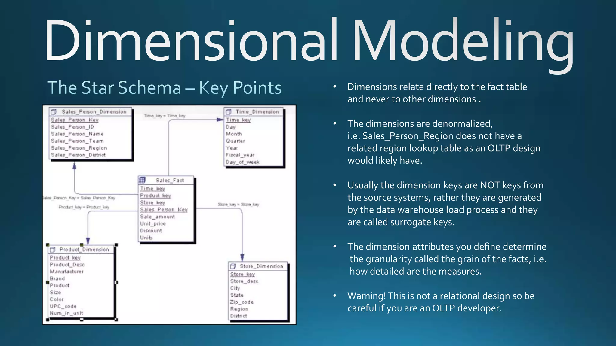 • Dimensions relate directly to the fact table
and never to other dimensions .
• The dimensions are denormalized,
i.e. Sales_Person_Region does not have a
related region lookup table as an OLTP design
would likely have.
• Usually the dimension keys are NOT keys from
the source systems, rather they are generated
by the data warehouse load process and they
are called surrogate keys.
• The dimension attributes you define determine
the granularity called the grain of the facts, i.e.
how detailed are the measures.
• Warning! This is not a relational design so be
careful if you are an OLTP developer.
 