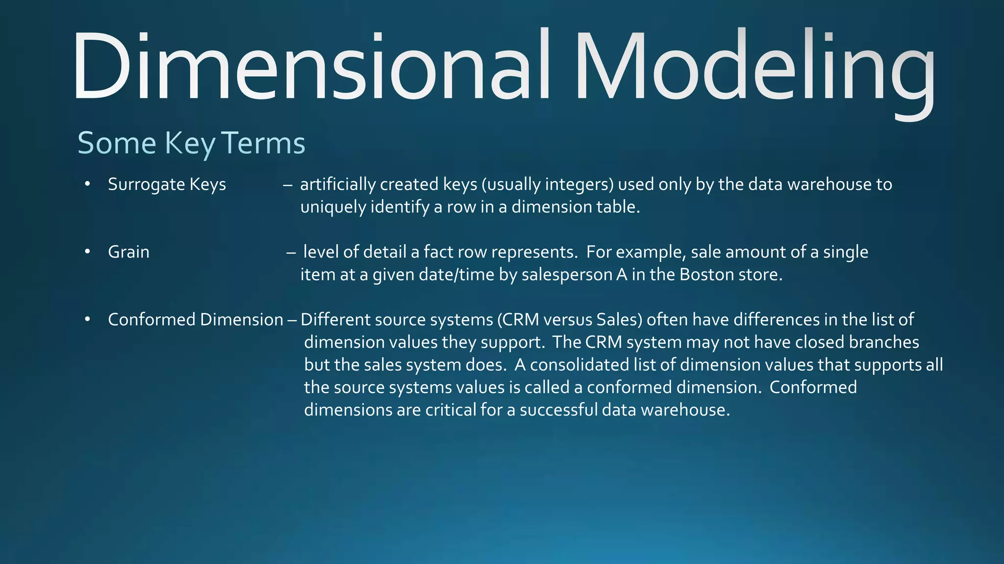 • Surrogate Keys – artificially created keys (usually integers) used only by the data warehouse to
uniquely identify a row in a dimension table.
• Grain – level of detail a fact row represents. For example, sale amount of a single
item at a given date/time by salespersonA in the Boston store.
• Conformed Dimension – Different source systems (CRM versus Sales) often have differences in the list of
dimension values they support. The CRM system may not have closed branches
but the sales system does. A consolidated list of dimension values that supports all
the source systems values is called a conformed dimension. Conformed
dimensions are critical for a successful data warehouse.
 