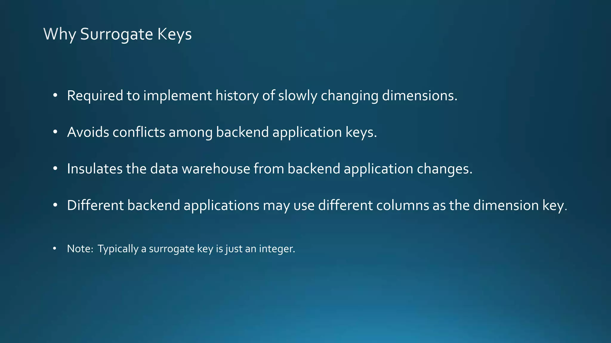 • Required to implement history of slowly changing dimensions.
• Avoids conflicts among backend application keys.
• Insulates the data warehouse from backend application changes.
• Different backend applications may use different columns as the dimension key.
• Note: Typically a surrogate key is just an integer.
 