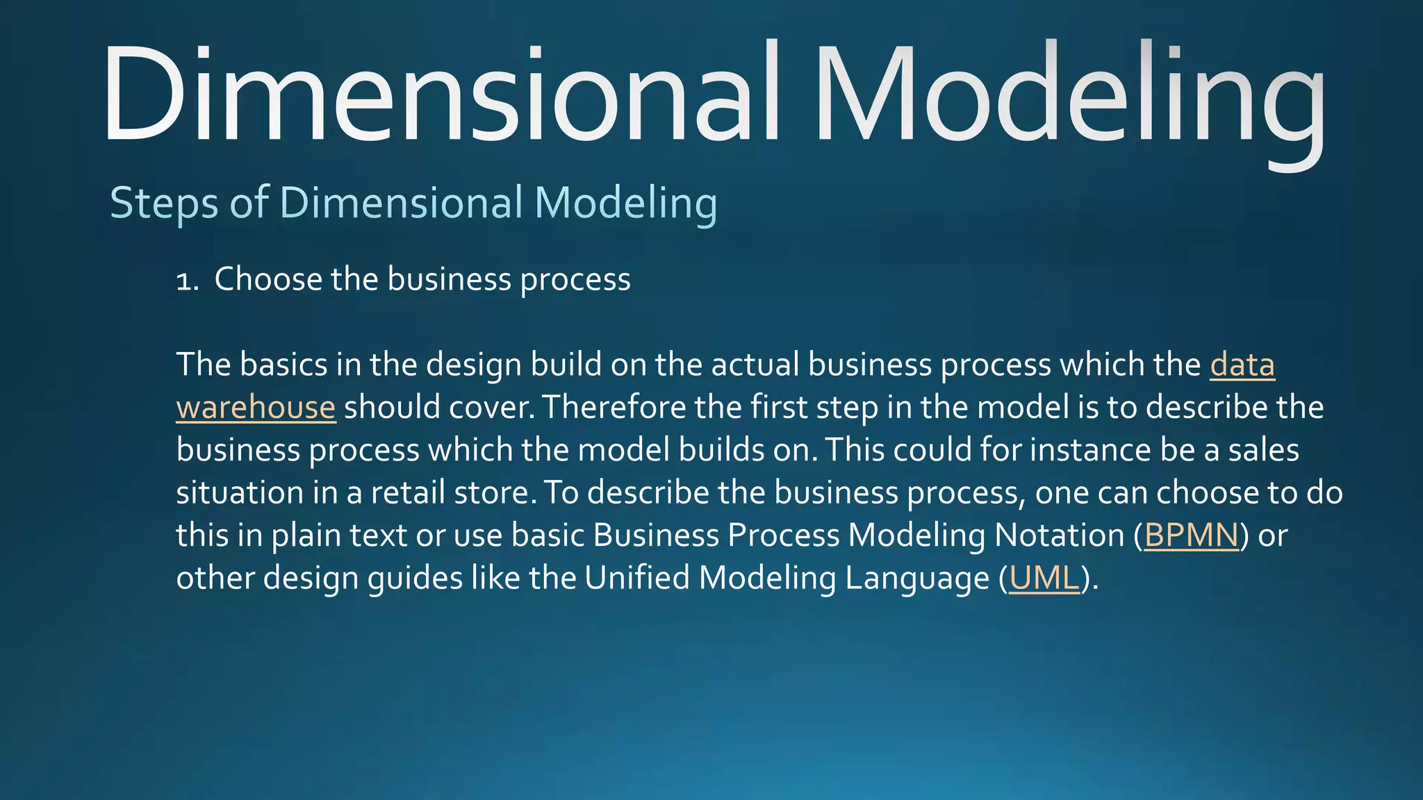1. Choose the business process
The basics in the design build on the actual business process which the data
warehouse should cover.Therefore the first step in the model is to describe the
business process which the model builds on.This could for instance be a sales
situation in a retail store.To describe the business process, one can choose to do
this in plain text or use basic Business Process Modeling Notation (BPMN) or
other design guides like the Unified Modeling Language (UML).
 