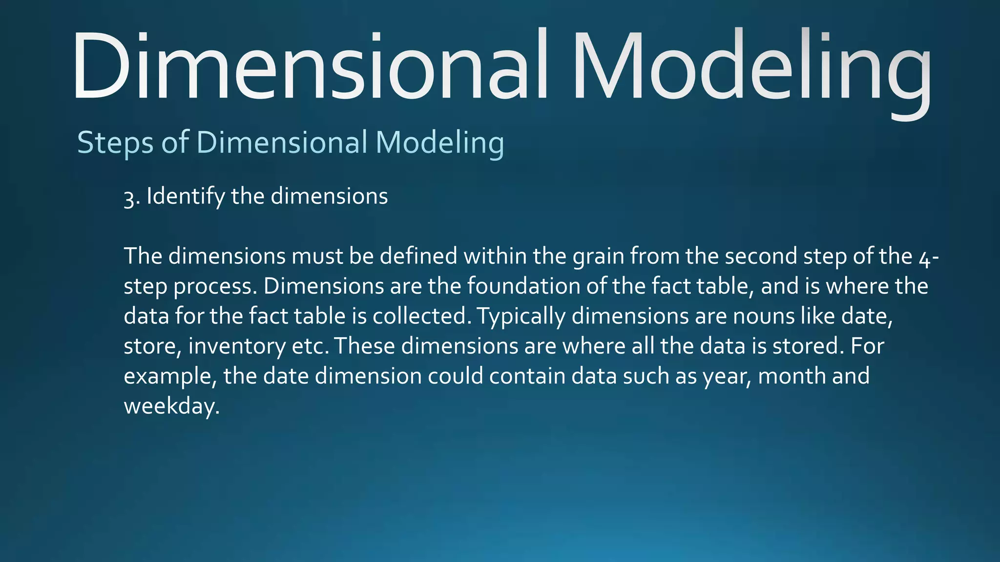 3. Identify the dimensions
The dimensions must be defined within the grain from the second step of the 4-
step process. Dimensions are the foundation of the fact table, and is where the
data for the fact table is collected.Typically dimensions are nouns like date,
store, inventory etc.These dimensions are where all the data is stored. For
example, the date dimension could contain data such as year, month and
weekday.
 