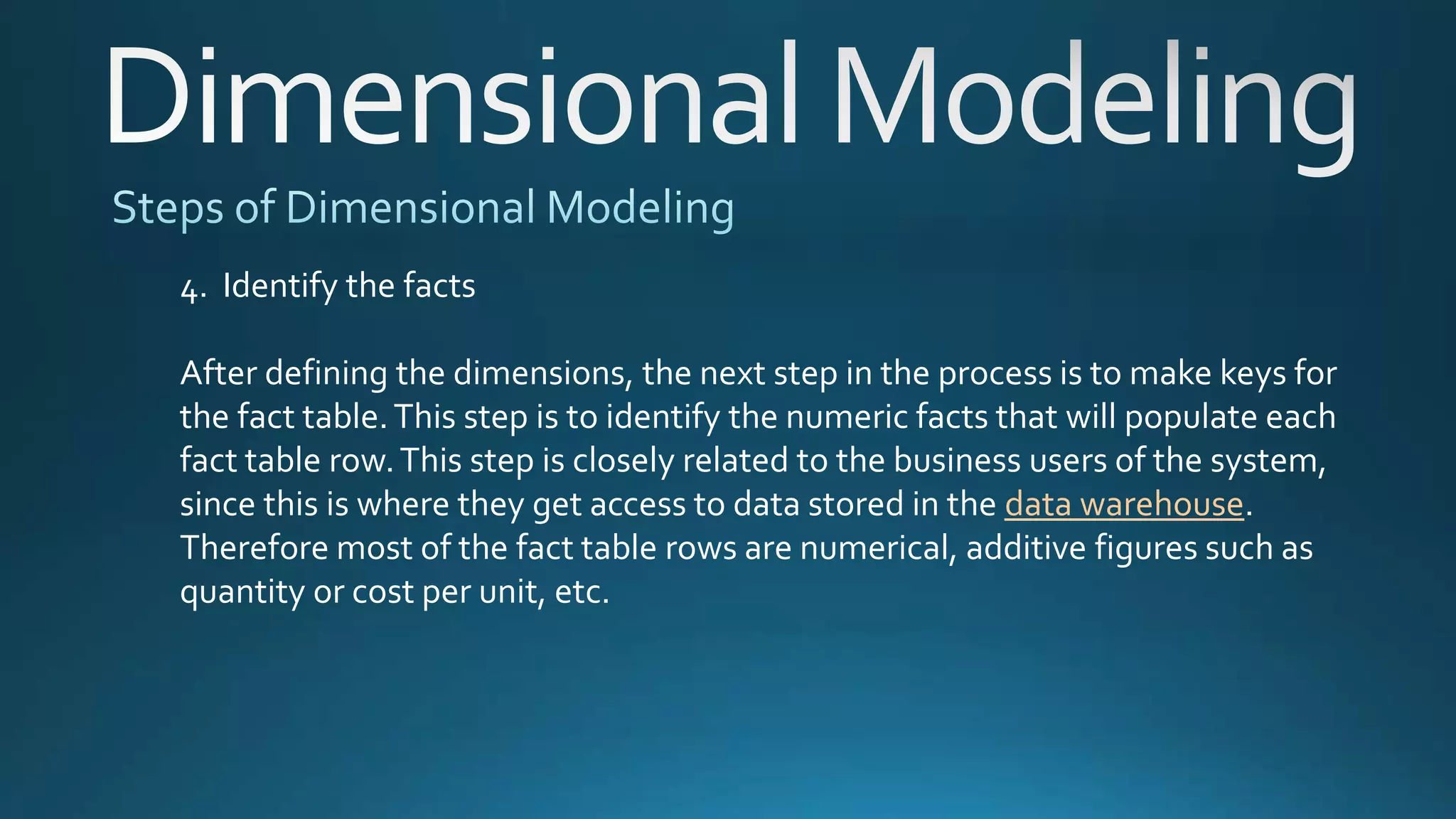 4. Identify the facts
After defining the dimensions, the next step in the process is to make keys for
the fact table.This step is to identify the numeric facts that will populate each
fact table row.This step is closely related to the business users of the system,
since this is where they get access to data stored in the data warehouse.
Therefore most of the fact table rows are numerical, additive figures such as
quantity or cost per unit, etc.
 