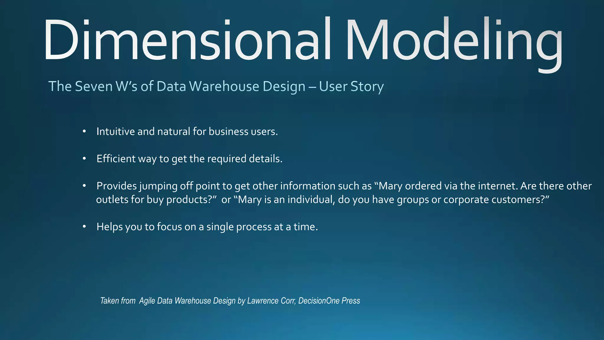 Taken from Agile Data Warehouse Design by Lawrence Corr, DecisionOne Press
• Intuitive and natural for business users.
• Efficient way to get the required details.
• Provides jumping off point to get other information such as “Mary ordered via the internet. Are there other
outlets for buy products?” or “Mary is an individual, do you have groups or corporate customers?”
• Helps you to focus on a single process at a time.
 