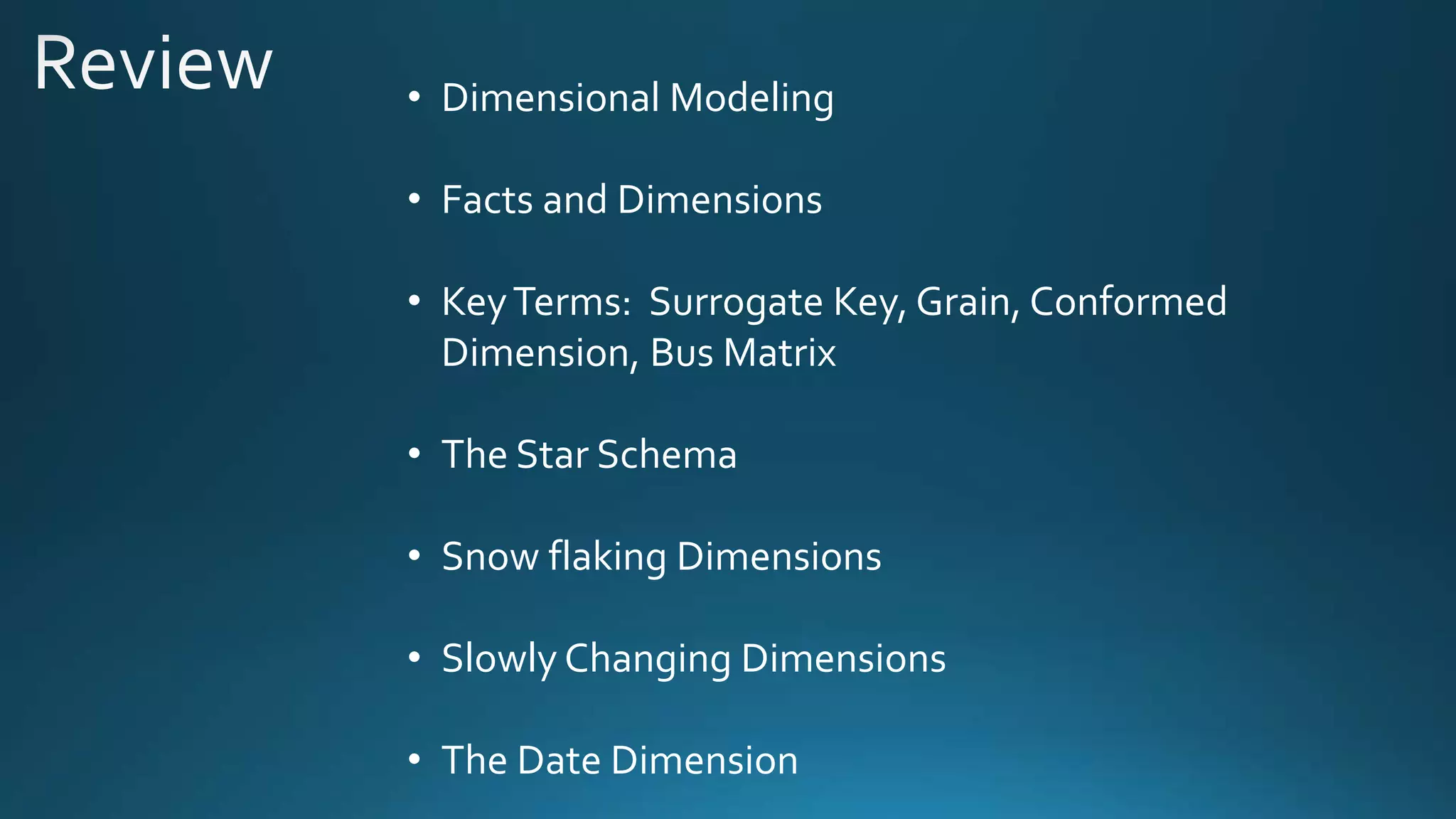 • Dimensional Modeling
• Facts and Dimensions
• KeyTerms: Surrogate Key, Grain, Conformed
Dimension, Bus Matrix
• The Star Schema
• Snow flaking Dimensions
• Slowly Changing Dimensions
• The Date Dimension
 