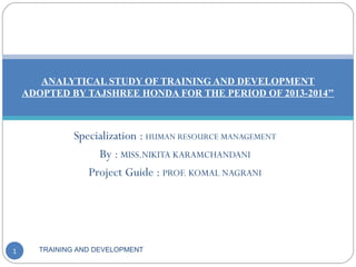 Specialization : HUMAN RESOURCE MANAGEMENT
By : MISS.NIKITA KARAMCHANDANI
Project Guide : PROF. KOMAL NAGRANI
TRAINING AND DEVELOPMENT1
ANALYTICAL STUDY OF TRAINING AND DEVELOPMENT
ADOPTED BY TAJSHREE HONDA FOR THE PERIOD OF 2013-2014’’
 