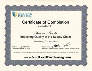 Certificate of Completion
awarded to:
Francis Lunda
Improving Quality in the Supply Chain
8 Continuing Education Hours
Started:
Completed:
August 04, 2016
October 31, 2016
Approved By:
Program Director: Charles Dominick, SPSM, SPSM2, SPSM3
This certificate is valid towards SPSM3 certification for applications postmarked no later than five years from the date of completion above.
www.NextLevelPurchasing.com
 