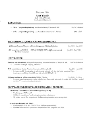 Curriculum Vitae
Ayat Yassin
Cell: +971-567169466
Email: ay.yassin@gmail.ccom
2
EDUCATION
• M.Sc. Computer Engineering, American University of Sharjah, U.A.E Feb/2015- Present
• B.Sc. Computer Engineering, An-Najah National University , Palestine 2005 - 2010
PROFESSIONAL QUALIFICATIONS (TRAINING):
(160hours) Course of Asp.net at Dot training center- Nablus, Palestine Sep/2008 - May/2009
(100 hours)Course of (CCNA 1 +CCNA2+CCNA3+CCNA4) (Cisco academy) Oct/2010 - Feb/2011
Certified from cisco.
EXPERIENCE
Graduate teacher assistant, College of Engineering, American University of Sharjah, U.A.E Feb/2015 - Present
• Assisted in teaching C language, advance C.
.
Web administrator, Sharjah American International School, U.A.E Sep/2013 - Jan/2015
• I was responsible for managing the school portal and their web site. And at the same time I have
teaching responsibilities for middle and high school (HTML, C++).
Software engineer at infinite tiers group, Nablus, Palestine Oct/2010 – Oct/2011
• I worked as a php-programmer, using cakephp (mvc framework) and this is the project link that I have worked
on (http://www.correctiveeducation.com).
SOFTWARE AND HARDWARE GRADUATION PROJECTS
(Software): Arabic Optical Character Recognition (AOCR).
• Used languages: ASP.net, C#
• OCR is the translation of hand writing into machine-editable text.
• My project was the first top project in the Palestinian graduation project competition.
(Hardware): Point Of Sale (POS).
• Used languages: PHP, java, C in (PICC for hardware programming).
• Point Of Sale system is a system used in supermarkets and companies and cafes.
 