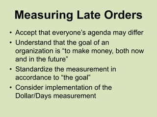Measuring Late Orders
• Accept that everyone’s agenda may differ
• Understand that the goal of an
organization is “to make money, both now
and in the future”
• Standardize the measurement in
accordance to “the goal”
• Consider implementation of the
Dollar/Days measurement
 