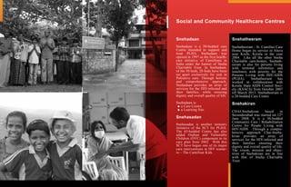 Social and Community Healthcare Centres
Snehadaan
Snehadaan is a 50-bedded care
Centre intended to support and
treat PLHA. Snehadaan was
opened in 1997 as the first health-
care initiative of Camillians in
India under the banner of Sneha
Charitable Trust. In Snehadaan,
of the 50 beds, 20 beds have been
set apart exclusively for sick in
Palliative care. Through holistic
and comprehensive approach,
Snehadaan provides an array of
services for the HIV-infected and
their families, while ensuring
dignity and overall quality of life.
Snehadaan is:
a Care Centre
a Learning Site.
Snehasadan
Snehasadan is another ministry
initiative of the SCT for PLHA.
The 65-bedded Centre has also
added Orphan and Vulnerable
Children (OVC) component to its
care plan from 2002. With this
SCT have begun one of its major
care interventions in HIV scenar-
io – The Camillian Kids.
Snehatheeram
Snehatheeram - St. Camillus Care
Home began its service in Aluva
near Kochi, Kerala in the year
2004. Like all the other Sneha
Charitable care-homes, Snehath-
eeram is also for persons living
with terminal infirmities and
loneliness with priority for the
Persons Living with HIV/AIDS
(PLHA). Snehatheeram has
worked in collaboration with
Kerala State AIDS Control Soci-
ety (KSACS) from October 2007
till March 2013. Snehatheeram is
a 20-bedded Care Centre.
Snehakiran
CHAI-Snehakiran based in
Secunderabad was started on 12th
June 2008. It is a 30-bedded
Community Care / Rehabilitation
Centre for People Living with
HIV/AIDS. Through a compre-
hensive approach Chai-Sneha-
kiran provides an array of
services for the HIV-infected and
their families ensuring their
dignity and overall quality of life.
The vision, mission and objec-
tives of Snehakiran are in line
with that of Sneha Charitable
Trust.
 