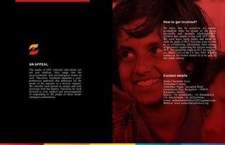 AN APPEAL
The needs of HIV infected individuals are
not just medical; they range into the
socio-economic and psychological fronts as
well. Therefore, treatment demands a com-
prehensive approach that addresses all the
needs of the patients in a holistic manner.
We consider each patient as unique and treat
everyone with the dignity. Therefore we look
forward to your support and encouragement
in responding to the plight of these disad-
vantaged communities.
How to get involved?
We know that by ourselves we cannot
accomplish what we dream of for these
physically and mentally challenged/HIV
children and people living with HIV/AIDS.
We need many more hearts and hands to
meet the goals of SCT. You may want to join
us in volunteering, advocating, fund raising
or personally supporting the various needs of
SCT. The donations made to SCT are exempt
u/s. 80G(5) (vi) of the I.T. Act, 1961. Kindly
contact us for further details or to be part of
this noble venture.
Contact details
Sneha Charitable Trust
Snehadaan Campus
Ambedkar Nagar, Sarjapura Road
Carmelaram Post, Bengaluru – 560035
Karnataka, INDIA
Mobile: +91 9448084061, +91 8904646424
+91 9963434400, +91 8028439446,
Email: snehacharitabletrust2003@gmail.com
Website: www.snehacharitabletrust.org
 