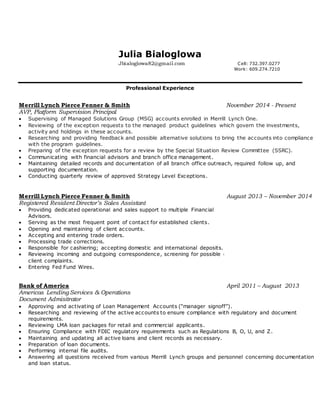 Julia Bialoglowa
Jbialoglowa82@gmail.com Cell: 732.397.0277
Work: 609.274.7210
Professional Experience
Merrill Lynch Pierce Fenner & Smith November 2014 - Present
AVP, Platform Supervision Principal
 Supervising of Managed Solutions Group (MSG) accounts enrolled in Merrill Lynch One.
 Reviewing of the exception requests to the managed product guidelines which govern the investments,
activity and holdings in these accounts.
 Researching and providing feedback and possible alternative solutions to bring the accounts into compliance
with the program guidelines.
 Preparing of the exception requests for a review by the Special Situation Review Committee (SSRC).
 Communicating with financial advisors and branch office management.
 Maintaining detailed records and documentation of all branch office outreach, required follow up, and
supporting documentation.
 Conducting quarterly review of approved Strategy Level Exceptions.
Merrill Lynch Pierce Fenner & Smith
Registered Resident Director’s Sales Assistant
 Providing dedicated operational and sales support to multiple Financial
Advisors.
 Serving as the most frequent point of contact for established clients.
 Opening and maintaining of client accounts.
 Accepting and entering trade orders.
 Processing trade corrections.
 Responsible for cashiering; accepting domestic and international deposits.
 Reviewing incoming and outgoing correspondence, screening for possible c
client complaints.
 Entering Fed Fund Wires.
Bank of America
Americas Lending Services & Operations
Document Admisitrator
August 2013 – November 2014
April 2011 – August 2013
 Approving and activating of Loan Management Accounts (“manager signoff”).
 Researching and reviewing of the active accounts to ensure compliance with regulatory and document
requirements.
 Reviewing LMA loan packages for retail and commercial applicants.
 Ensuring Compliance with FDIC regulatory requirements such as Regulations B, O, U, and Z.
 Maintaining and updating all active loans and client records as necessary.
 Preparation of loan documents.
 Performing internal file audits.
 Answering all questions received from various Merrill Lynch groups and personnel concerning documentation
and loan status.
 
