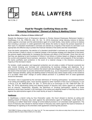 DEAL LAWYERS
Vol. 9, No. 2 March-April 2015
Food for Thought: Conflicting Views on the
“Knowing Participation” Element of Aiding & Abetting Claims
By Kevin Miller, a Partner of Alston & Bird LLP
1
Despite the Delaware Court of Chancery’s decision in Pontiac General Employees Retirement System v
Healthways, C.A. No. 9789-VCL (Del. Ch. Oct. 14, 2014) (transcript ruling) denying motions to dismiss
claims against a borrower and the administrative agent of a credit facility, many banks continue to believe
that including a provision in credit agreements that allows the banks to require the prompt repayment of
their loans if a dissident stockholder’s nominees are elected as a majority of the board of a borrower is an
appropriate and effective way to protect the financial interests of the banks and their stockholders.
From the banks’ perspective, the election of a dissident stockholder’s nominees as a majority of the board
of the borrower is likely to result in a material change in the business strategy and objectives of the board,
the persons legally responsible for managing the business and affairs of the borrower. Given that risk and
that they are agreeing to lend hundreds of millions if not billions of dollars based on diligence relating to
the current and proposed future business, operations, financial condition and prospects of the borrowers,
the banks justifiably want protection in the event of a material change in the directors comprising a
majority of the borrower’s board.
For lenders, credit evaluation and repayment protection are not solely a matter of financial covenants but
also include knowing your borrower and understanding its business strategy and objectives. As a
consequence, the banks continue to believe that absent well pled allegations of complicity or collusion with
the board of the borrower to provide entrenchment benefits (e.g., as an inducement to permit the banks to
obtain improper benefits), aiding and abetting breach of fiduciary duty claims based solely on the existence
of a so-called “dead hand” change of control default provision in a proffered form of credit agreement
should be dismissed.
The banks’ view is supported by the narrower definitions of “knowing participation,” an essential element
of an aiding and abetting claim, more recently applied by other members of the Court of Chancery in Lee
v Pincus, C.A. No. 8458-CB (Del. Ch. Dec. 11, 2014) and In re Comverge C.A. No. 7368-VCP (Del. Ch.
Dec. 25, 2014) adjudicating aiding and abetting breach of fiduciary duty claims against an underwriter
and an acquiror, respectively. Arguably, the definitions of “knowing participation” applied in those
decisions would have resulted in the dismissal of the aiding and abetting breach of fiduciary duty claims
against the administrative agent of the credit facility at issue in Healthways.
Healthways
In Healthways, a bench ruling by Vice Chancellor Laster, the Court refused to dismiss an aiding and
abetting breach of fiduciary duty claim against the administrative agent of Healthways’ credit facility for
including a so-called “dead hand” change of control default provision in an amended credit agreement. The
Court of Chancery also refused to dismiss breach of fiduciary duty claims against the board of directors of
Healthways for agreeing to the amended credit agreement containing that provision.
1
Kevin Miller is a partner at Alston & Bird LLP in New York, NY. The views expressed in this article are solely those of the author and do not
necessarily reflect the views of Alston & Bird LLP or its clients.
 