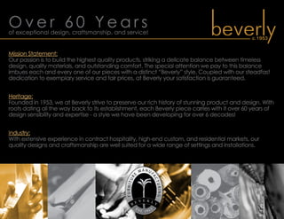 O v e r 6 0 Y e a r sof exceptional design, craftsmanship, and service!
Mission Statement:
Our passion is to build the highest quality products, striking a delicate balance between timeless
design, quality materials, and outstanding comfort. The special attention we pay to this balance
imbues each and every one of our pieces with a distinct “Beverly” style. Coupled with our steadfast
dedication to exemplary service and fair prices, at Beverly your satisfaction is guaranteed.
Heritage:
Founded in 1953, we at Beverly strive to preserve our rich history of stunning product and design. With
roots dating all the way back to its establishment, each Beverly piece carries with it over 60 years of
design sensibility and expertise - a style we have been developing for over 6 decades!
Industry:
With extensive experience in contract hospitality, high-end custom, and residential markets, our
quality designs and craftsmanship are well suited for a wide range of settings and installations.
 