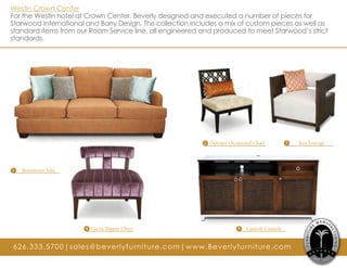 Westin Crown Center
For the Westin hotel at Crown Center, Beverly designed and executed a number of pieces for
Starwood International and Barry Design. This collection includes a mix of custom pieces as well as
standard items from our Room Service line, all engineered and produced to meet Starwood’s strict
standards.
1 Bemelman Sofa
4 Caryn Slipper Chair 5 Custom Console
3 Key Lounge2 Odyssey Occasional Chair
626.333.5700|sales@beverlyfurniture.com|www.Beverlyfurniture.com
 