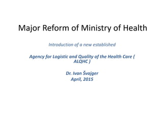 Major Reform of Ministry of Health
Introduction of a new established
Agency for Logistic and Quality of the Health Care (
ALQHC )
Dr. Ivan Švajger
April, 2015
 
