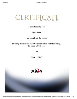 04/08/2015 Certificate of Completion
http://fujitsu.skillport.com/skillportfe/reportCertificateOfCompletion.action?timezone=America/Denver&courseid=CDE$6941:_ss_cca:ib_buap_a03_it_enus&m… 1/1
This is to certify that
Syed Rahat
has completed the course
Planning Business Analysis Communication and Monitoring ­
ib_buap_a03_it_enus
on
May 19, 2015
 