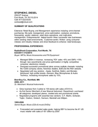 STEPHENC. DIESEL
2504 6th Avenue
Fort Worth, TX 76110-2514
Cell: 817-522-8335
scdiesel@icloud.com
SUMMARY OF QUALIFICATIONS
Extensive Retail Buying and Management experience including omni-channel
purchasing; life-cycle management, price optimization, exclusive promotions,
forecasting, vendor relations, retail store operations, and multi-store
management. Entrepreneurial: helped launch three successful new businesses
within existing retail environments. Customer-centric thinker: using consumer
indexes and industry indexes and direct feedback to enhance retail landscape.
PROFESSIONAL EXPERIENCE:
RadioShack Corporation, Fort Worth, TX
6/23/2011-1/12/2015
Buyer: MP3s, Music Accessories and PA Equipment
 Managed $89m in revenue, increasing YOY sales +8% and GM% +19%
through new assortments and price optimization in highly competitive
consumer electronics industry.
 Designed successful promotional plans across multiple channels including
the 4,000 company stores, franchise dealers, B2B and the RSh website.
 Negotiated with key vendors - Apple, SanDisk, Belkin, and Monster.
Introduced high profile brands -Samson, Blue Microphones & Audio
Technica, increasing microphone sales by 10%.
Best Buy Co., Richfield, MN
2006- 2011
Sr. Merchant: Musical Instruments
 Grew business from 3 pilots to 100 stores with sales of $10+m.
 As first Senior Merchant of new Musical Instrument Department, purchased
all categories; developed planos, created ads and promotional events.
 Negotiated programs with essential new vendors: C.F. Martin, Schecter,
Taylor, Ovation, Gretsch, Samson, Marshall and Zildjian.
1995-2006
Senior Buyer, Music (CDs & music DVDs)
 Forecasted and exceeded sales goals; helping BBY to become the #1 US
music retailer with sales of >$1 billion by 2000
 