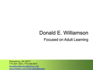 Donald E. Williamson
Focused on Adult Learning
Sharpsburg, GA 30277
770-304-1205 | 770-328-5672
donaldewilliamson@yahoo.com
www.linkedin.com/in/donaldwilliamson
 