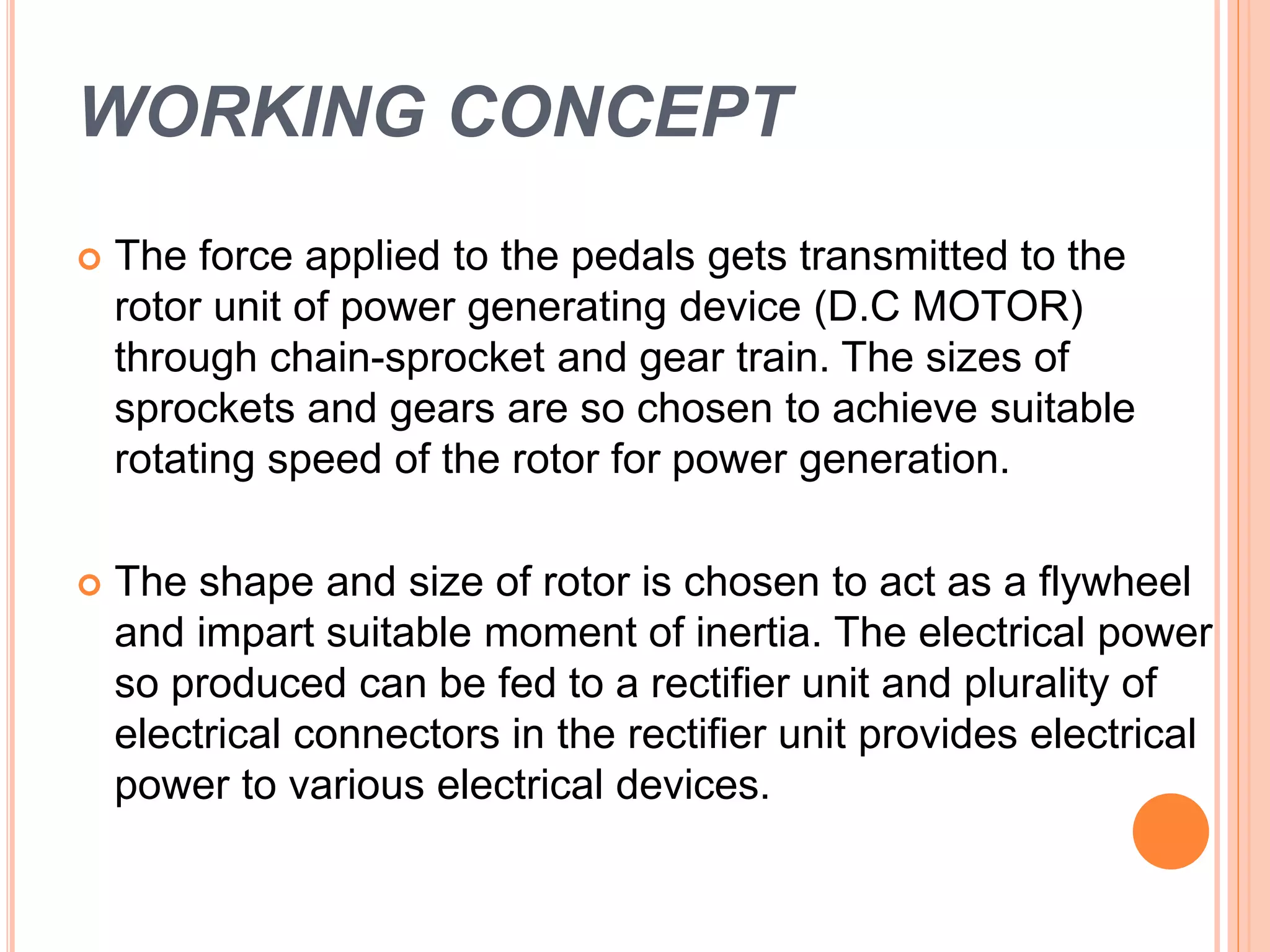 WORKING CONCEPT
 The force applied to the pedals gets transmitted to the
rotor unit of power generating device (D.C MOTOR)
through chain-sprocket and gear train. The sizes of
sprockets and gears are so chosen to achieve suitable
rotating speed of the rotor for power generation.
 The shape and size of rotor is chosen to act as a flywheel
and impart suitable moment of inertia. The electrical power
so produced can be fed to a rectifier unit and plurality of
electrical connectors in the rectifier unit provides electrical
power to various electrical devices.
 