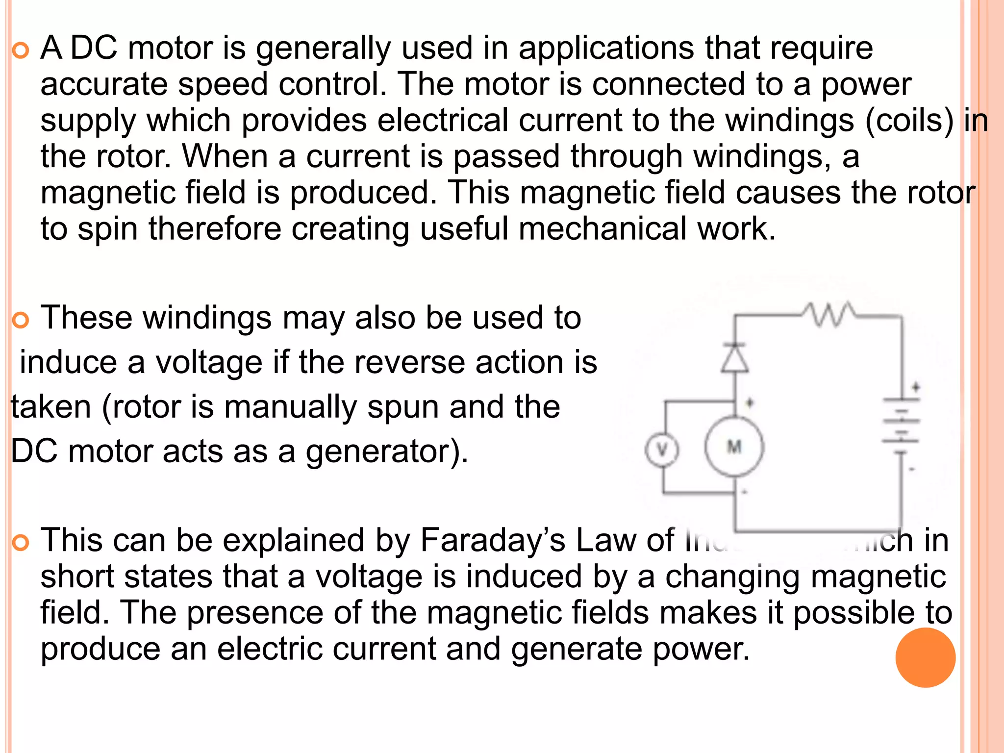  A DC motor is generally used in applications that require
accurate speed control. The motor is connected to a power
supply which provides electrical current to the windings (coils) in
the rotor. When a current is passed through windings, a
magnetic field is produced. This magnetic field causes the rotor
to spin therefore creating useful mechanical work.
 These windings may also be used to
induce a voltage if the reverse action is
taken (rotor is manually spun and the
DC motor acts as a generator).
 This can be explained by Faraday’s Law of Induction which in
short states that a voltage is induced by a changing magnetic
field. The presence of the magnetic fields makes it possible to
produce an electric current and generate power.
 