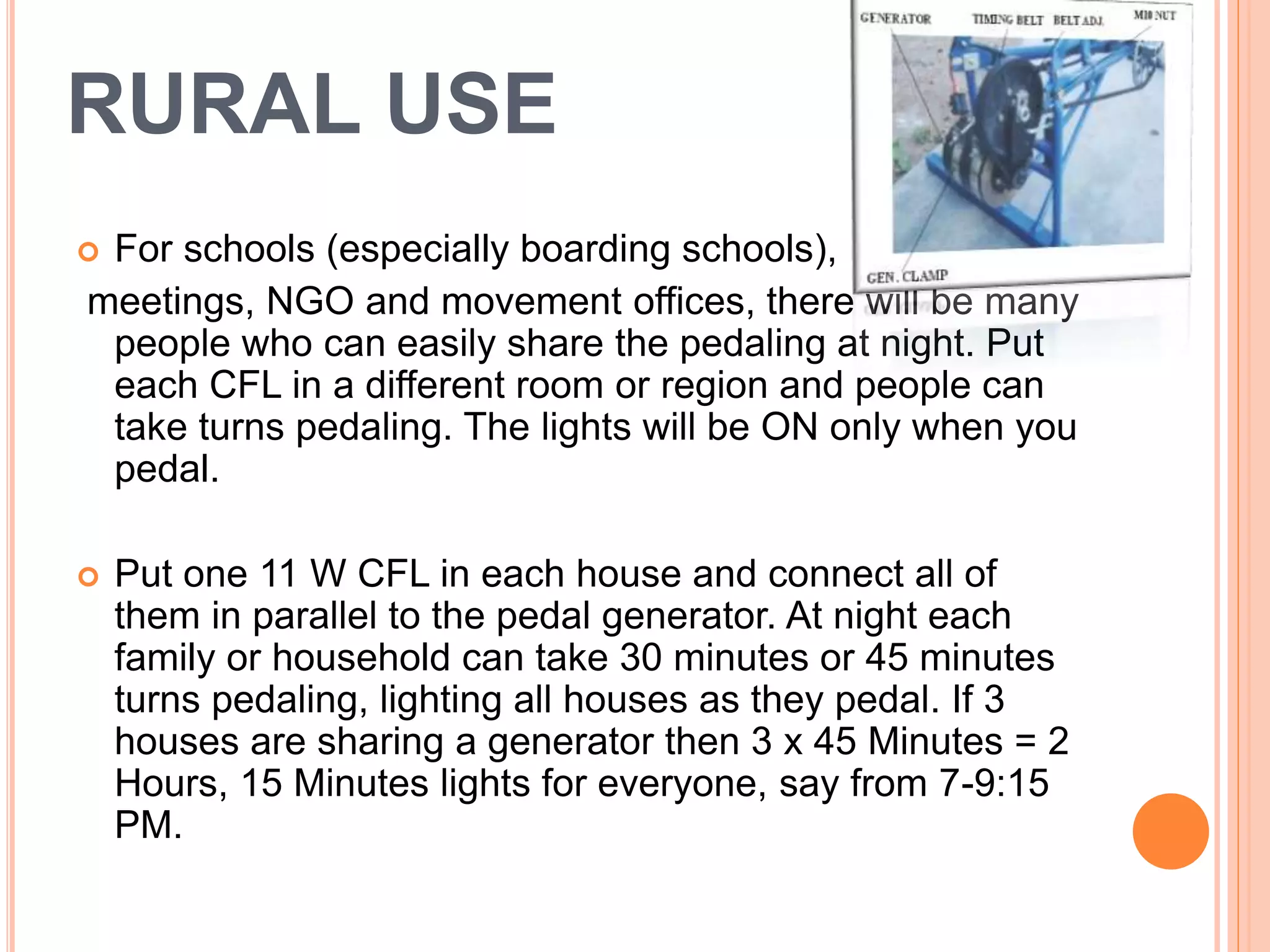 RURAL USE
 For schools (especially boarding schools),
meetings, NGO and movement offices, there will be many
people who can easily share the pedaling at night. Put
each CFL in a different room or region and people can
take turns pedaling. The lights will be ON only when you
pedal.
 Put one 11 W CFL in each house and connect all of
them in parallel to the pedal generator. At night each
family or household can take 30 minutes or 45 minutes
turns pedaling, lighting all houses as they pedal. If 3
houses are sharing a generator then 3 x 45 Minutes = 2
Hours, 15 Minutes lights for everyone, say from 7-9:15
PM.
 
