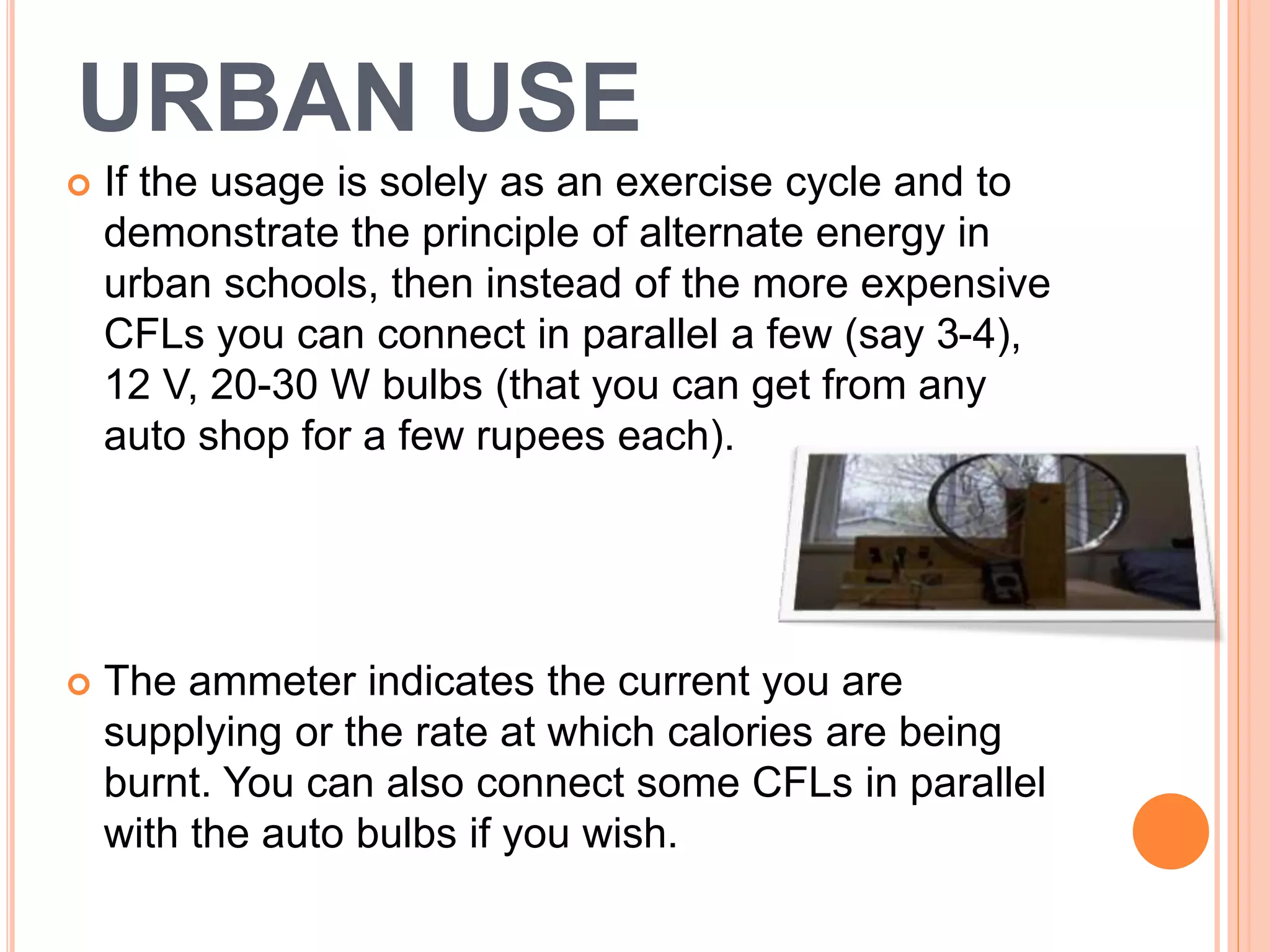 URBAN USE
 If the usage is solely as an exercise cycle and to
demonstrate the principle of alternate energy in
urban schools, then instead of the more expensive
CFLs you can connect in parallel a few (say 3-4),
12 V, 20-30 W bulbs (that you can get from any
auto shop for a few rupees each).
 The ammeter indicates the current you are
supplying or the rate at which calories are being
burnt. You can also connect some CFLs in parallel
with the auto bulbs if you wish.
 