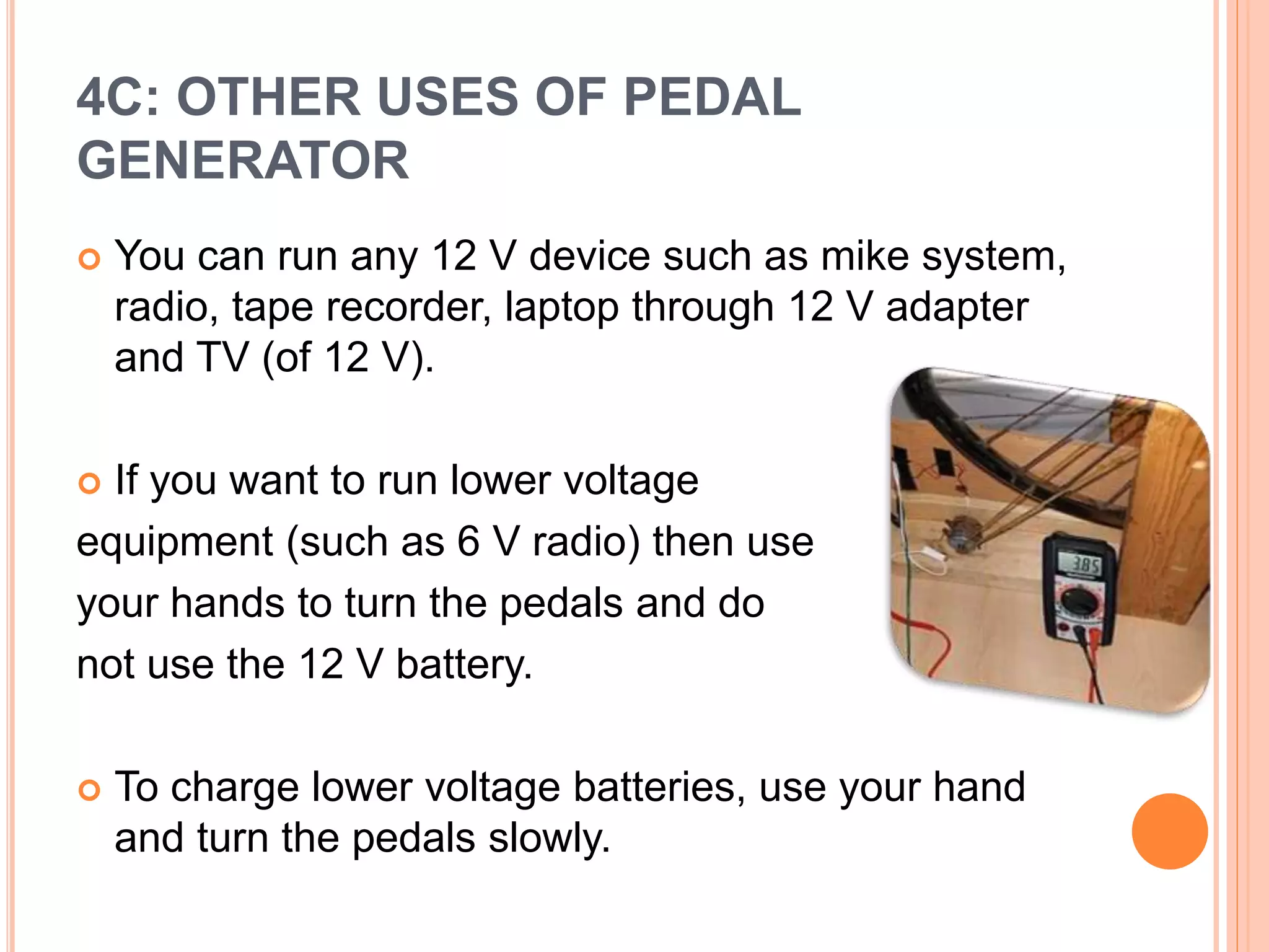 4C: OTHER USES OF PEDAL
GENERATOR
 You can run any 12 V device such as mike system,
radio, tape recorder, laptop through 12 V adapter
and TV (of 12 V).
 If you want to run lower voltage
equipment (such as 6 V radio) then use
your hands to turn the pedals and do
not use the 12 V battery.
 To charge lower voltage batteries, use your hand
and turn the pedals slowly.
 