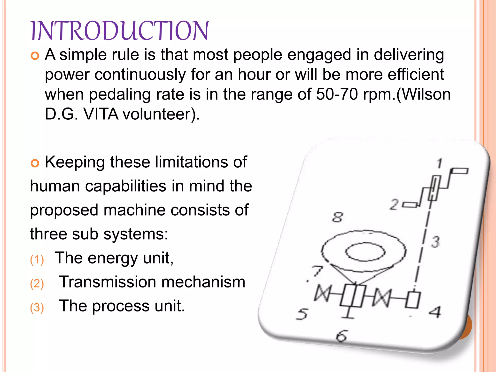 INTRODUCTION
 A simple rule is that most people engaged in delivering
power continuously for an hour or will be more efficient
when pedaling rate is in the range of 50-70 rpm.(Wilson
D.G. VITA volunteer).
 Keeping these limitations of
human capabilities in mind the
proposed machine consists of
three sub systems:
(1) The energy unit,
(2) Transmission mechanism
(3) The process unit.
 