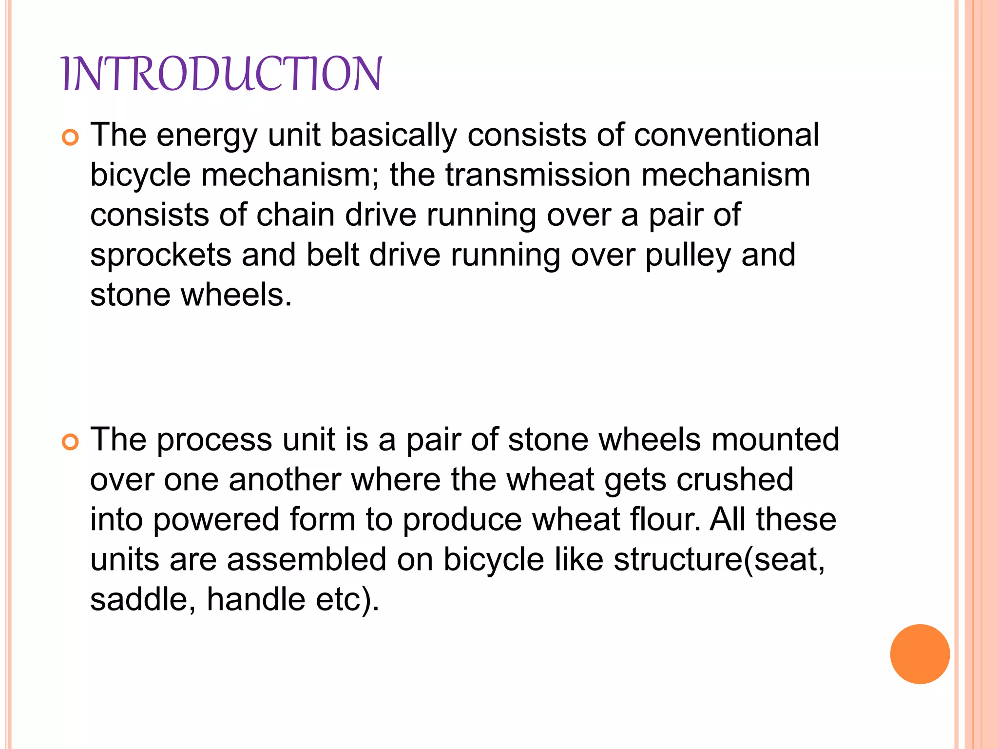 INTRODUCTION
 The energy unit basically consists of conventional
bicycle mechanism; the transmission mechanism
consists of chain drive running over a pair of
sprockets and belt drive running over pulley and
stone wheels.
 The process unit is a pair of stone wheels mounted
over one another where the wheat gets crushed
into powered form to produce wheat flour. All these
units are assembled on bicycle like structure(seat,
saddle, handle etc).
 