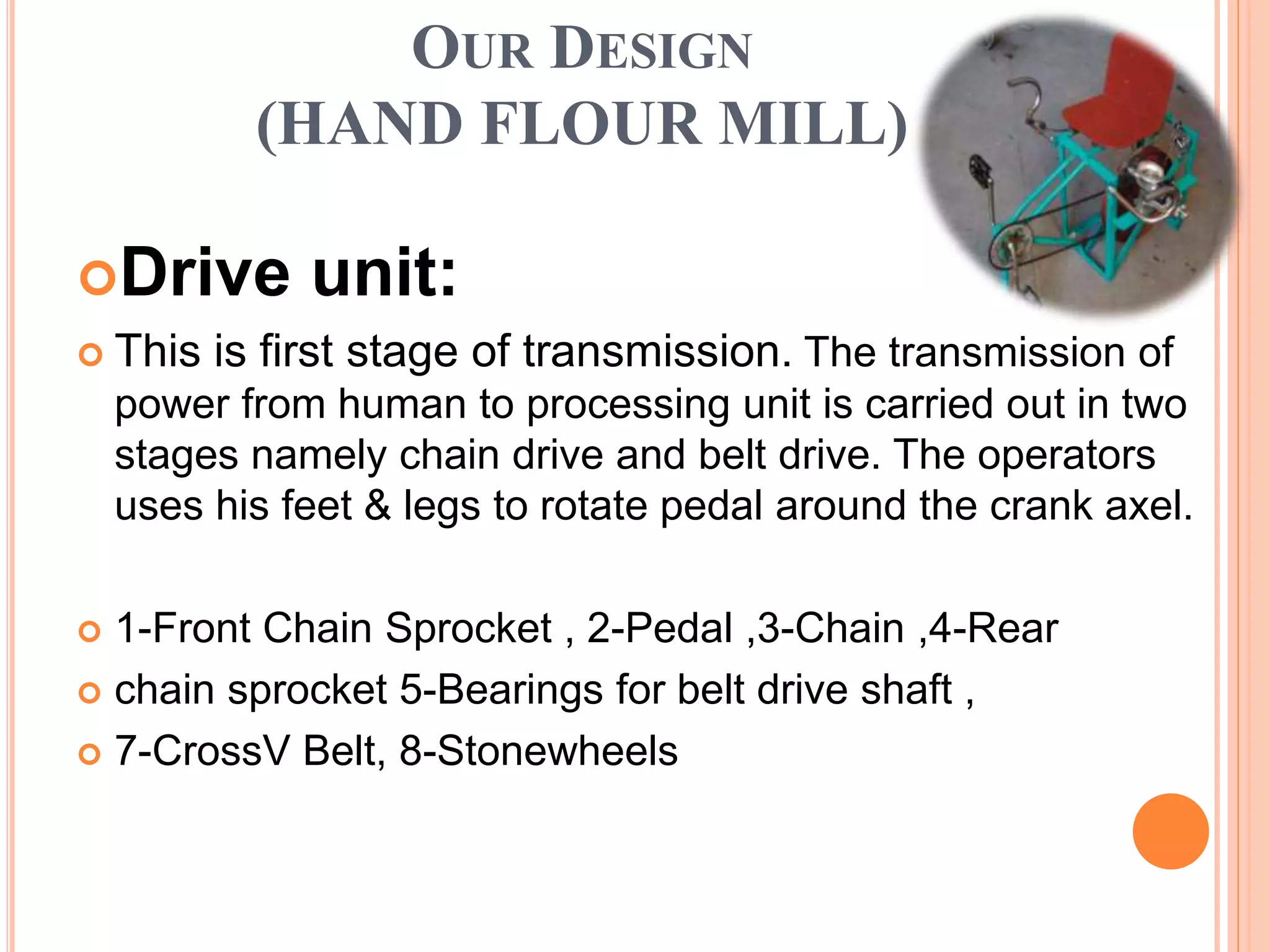 OUR DESIGN
(HAND FLOUR MILL)
Drive unit:
 This is first stage of transmission. The transmission of
power from human to processing unit is carried out in two
stages namely chain drive and belt drive. The operators
uses his feet & legs to rotate pedal around the crank axel.
 1-Front Chain Sprocket , 2-Pedal ,3-Chain ,4-Rear
 chain sprocket 5-Bearings for belt drive shaft ,
 7-CrossV Belt, 8-Stonewheels
 