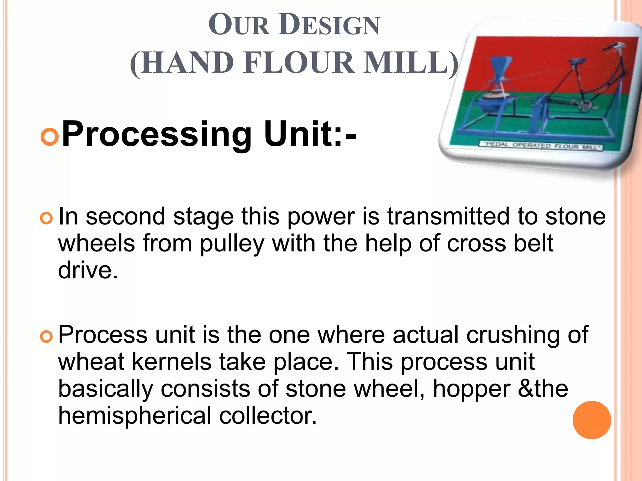 OUR DESIGN
(HAND FLOUR MILL)
Processing Unit:-
 In second stage this power is transmitted to stone
wheels from pulley with the help of cross belt
drive.
 Process unit is the one where actual crushing of
wheat kernels take place. This process unit
basically consists of stone wheel, hopper &the
hemispherical collector.
 