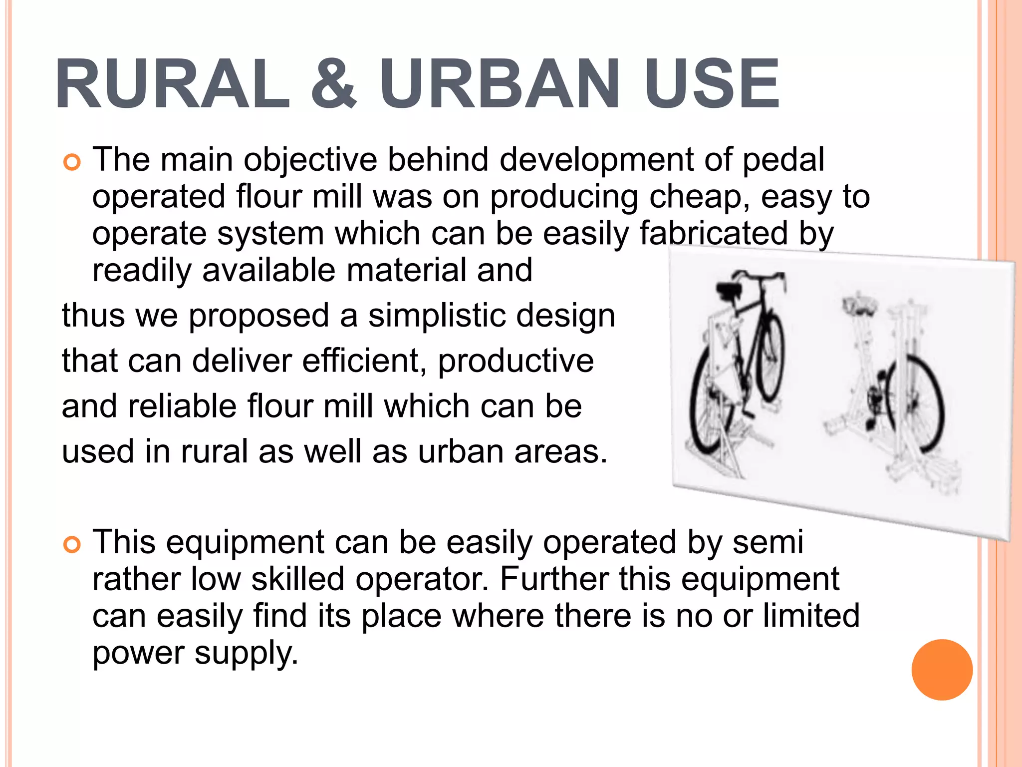 RURAL & URBAN USE
 The main objective behind development of pedal
operated flour mill was on producing cheap, easy to
operate system which can be easily fabricated by
readily available material and
thus we proposed a simplistic design
that can deliver efficient, productive
and reliable flour mill which can be
used in rural as well as urban areas.
 This equipment can be easily operated by semi
rather low skilled operator. Further this equipment
can easily find its place where there is no or limited
power supply.
 