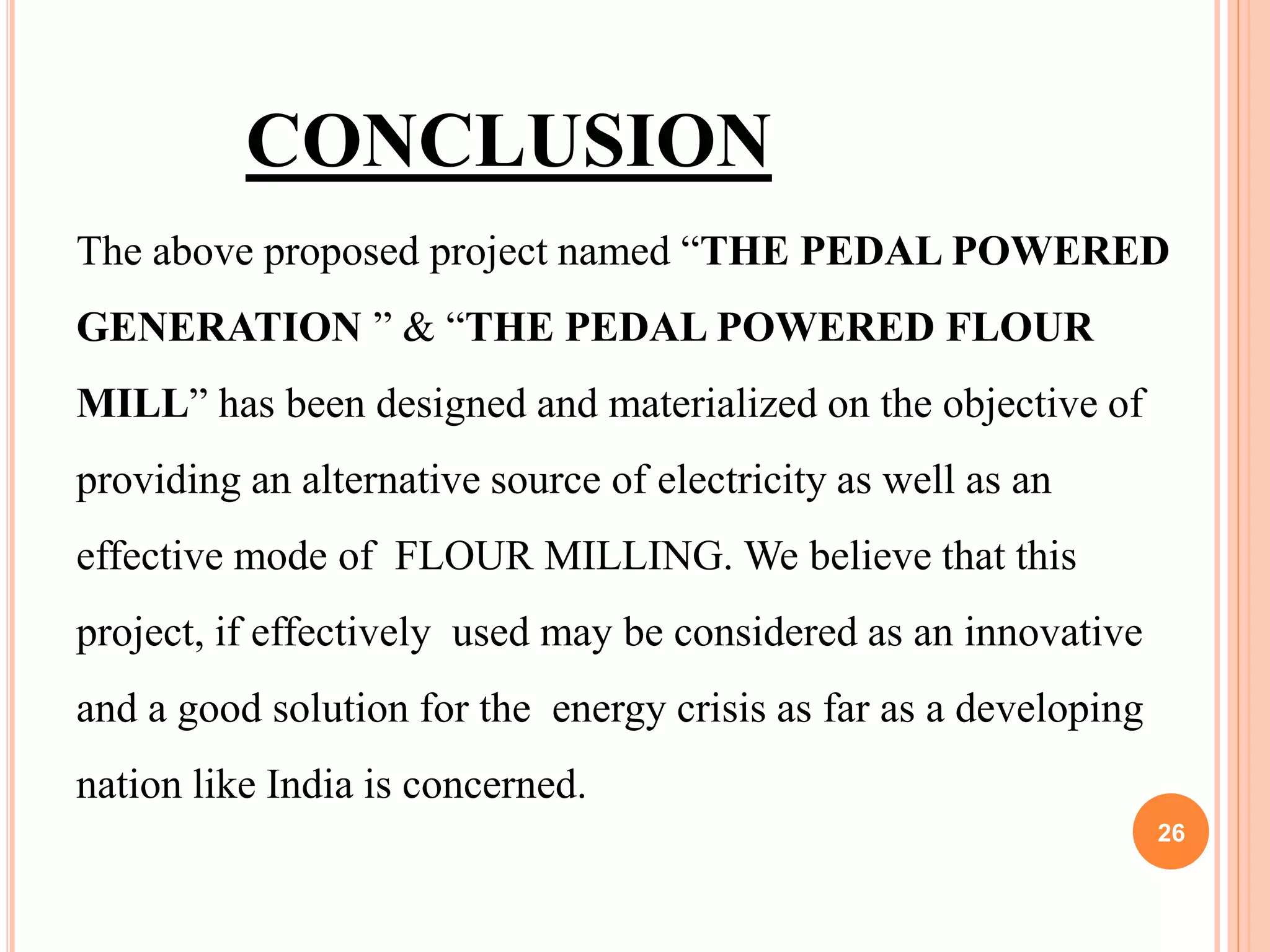 26
CONCLUSION
The above proposed project named “THE PEDAL POWERED
GENERATION ” & “THE PEDAL POWERED FLOUR
MILL” has been designed and materialized on the objective of
providing an alternative source of electricity as well as an
effective mode of FLOUR MILLING. We believe that this
project, if effectively used may be considered as an innovative
and a good solution for the energy crisis as far as a developing
nation like India is concerned.
 