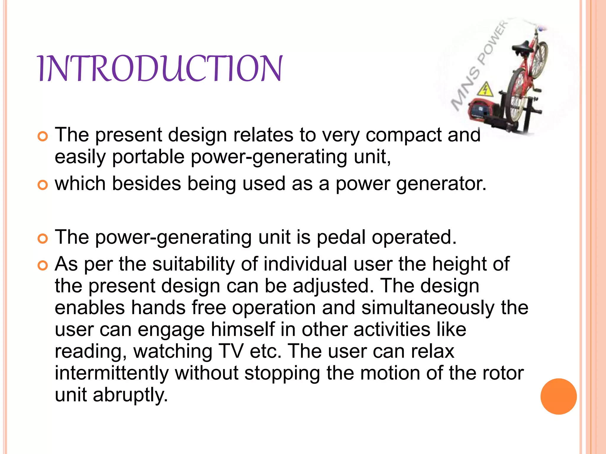 INTRODUCTION
 The present design relates to very compact and
easily portable power-generating unit,
 which besides being used as a power generator.
 The power-generating unit is pedal operated.
 As per the suitability of individual user the height of
the present design can be adjusted. The design
enables hands free operation and simultaneously the
user can engage himself in other activities like
reading, watching TV etc. The user can relax
intermittently without stopping the motion of the rotor
unit abruptly.
 