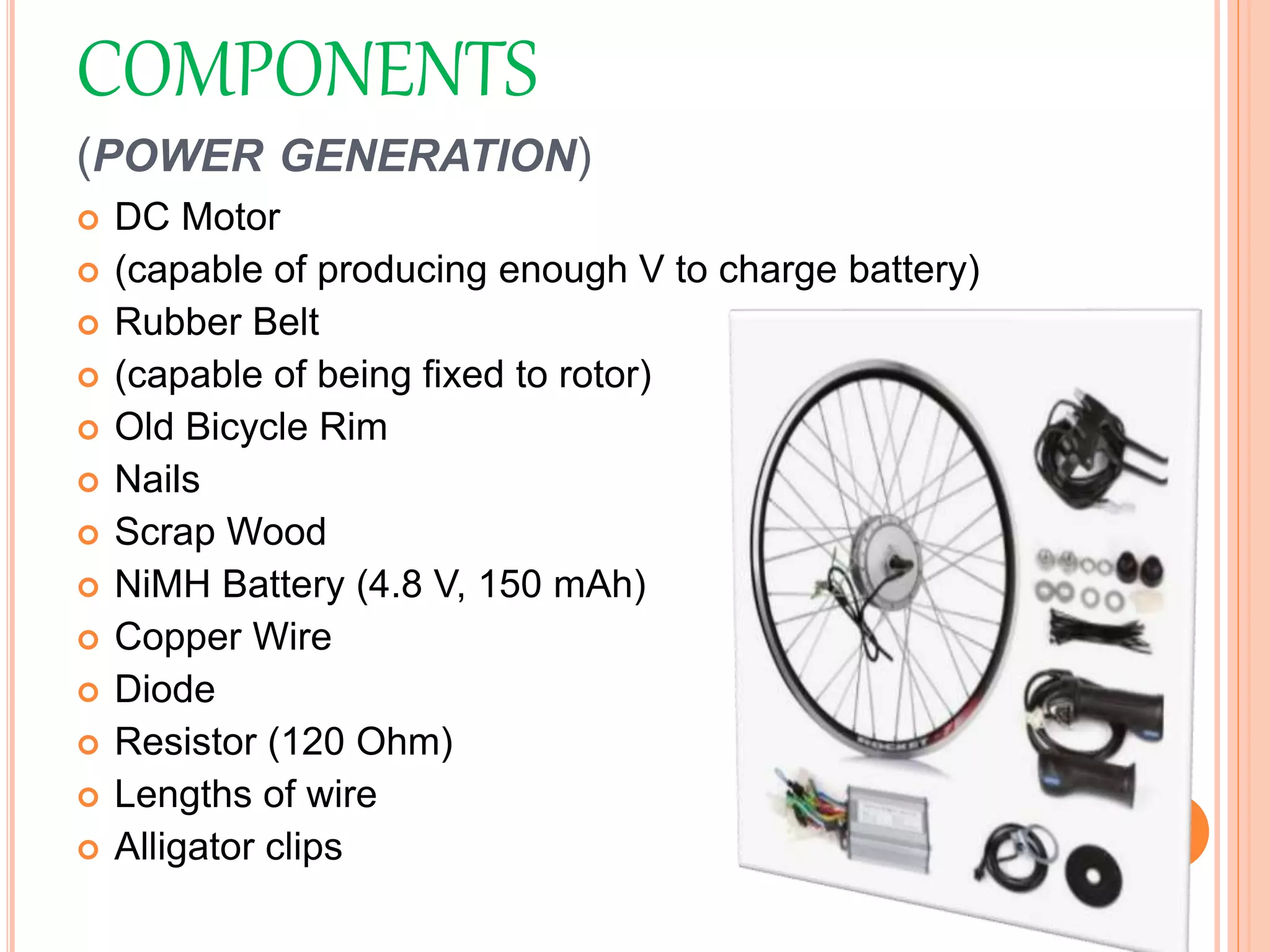 COMPONENTS
(POWER GENERATION)
 DC Motor
 (capable of producing enough V to charge battery)
 Rubber Belt
 (capable of being fixed to rotor)
 Old Bicycle Rim
 Nails
 Scrap Wood
 NiMH Battery (4.8 V, 150 mAh)
 Copper Wire
 Diode
 Resistor (120 Ohm)
 Lengths of wire
 Alligator clips
 