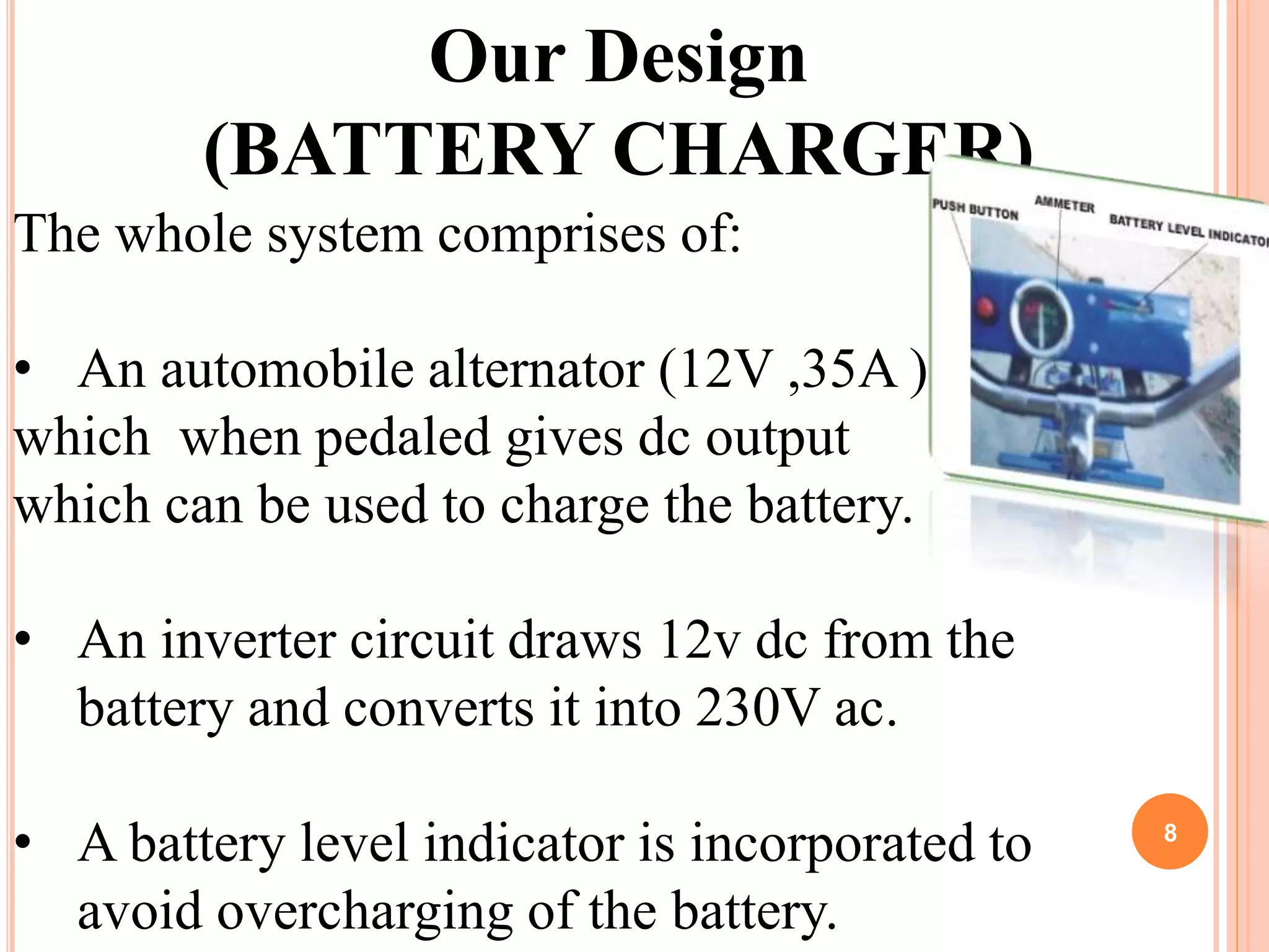 8
Our Design
(BATTERY CHARGER)
The whole system comprises of:
• An automobile alternator (12V ,35A )
which when pedaled gives dc output
which can be used to charge the battery.
• An inverter circuit draws 12v dc from the
battery and converts it into 230V ac.
• A battery level indicator is incorporated to
avoid overcharging of the battery.
 