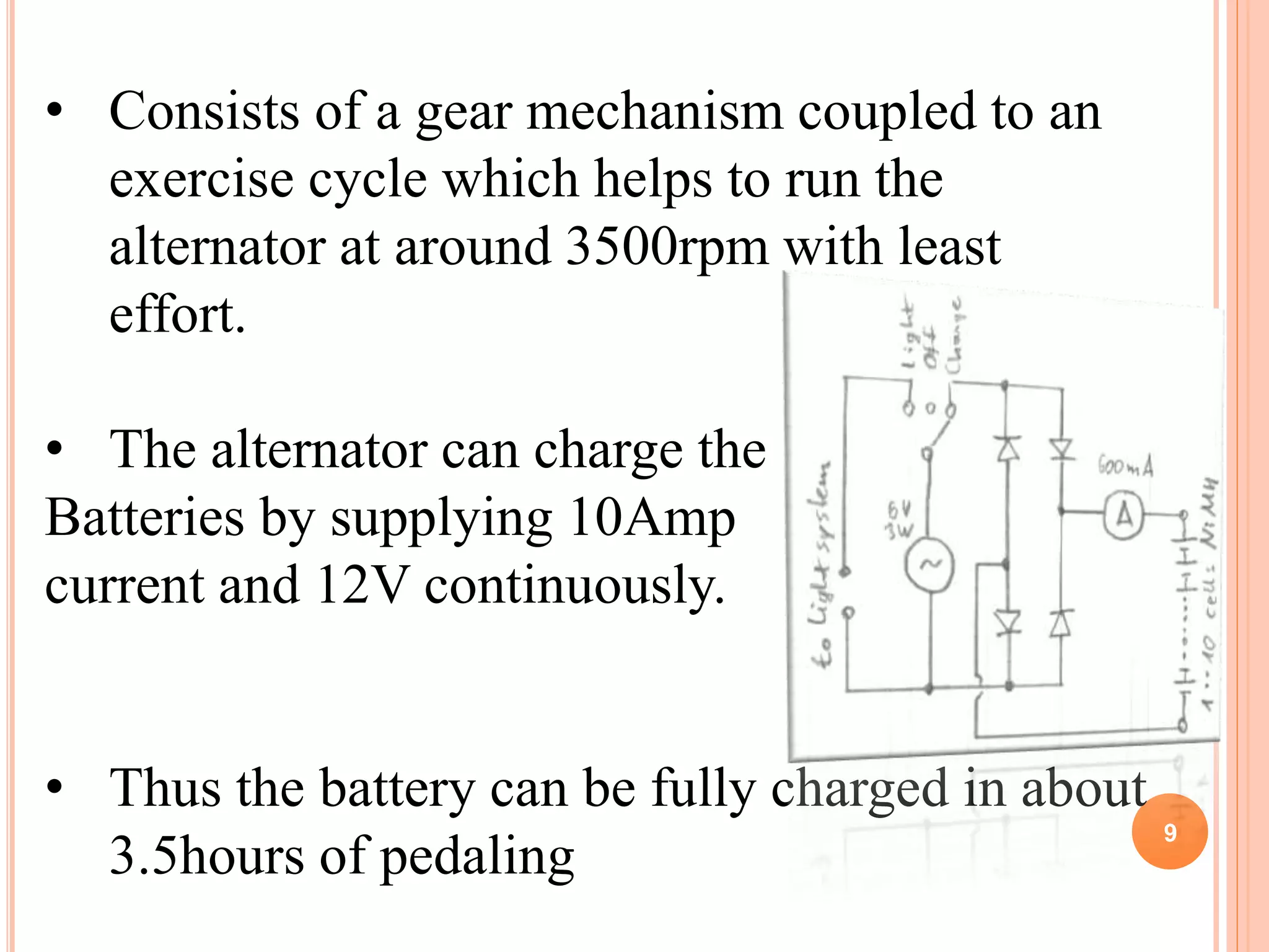 9
• Consists of a gear mechanism coupled to an
exercise cycle which helps to run the
alternator at around 3500rpm with least
effort.
• The alternator can charge the
Batteries by supplying 10Amp
current and 12V continuously.
• Thus the battery can be fully charged in about
3.5hours of pedaling
 